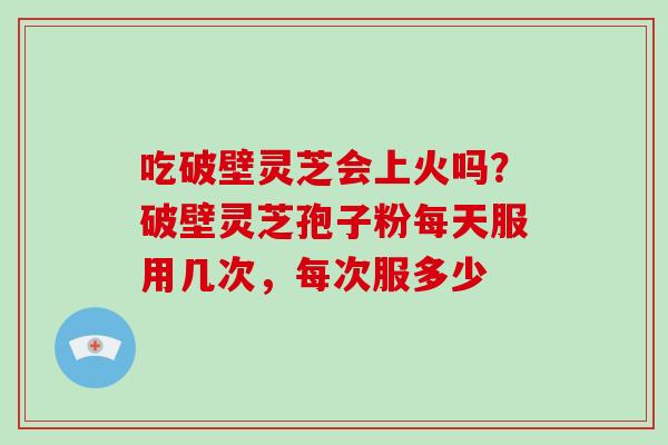 吃破壁灵芝会上火吗？破壁灵芝孢子粉每天服用几次，每次服多少