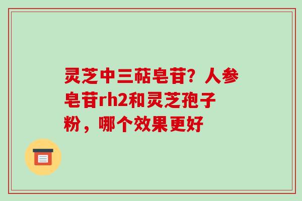 灵芝中三萜皂苷？人参皂苷rh2和灵芝孢子粉，哪个效果更好