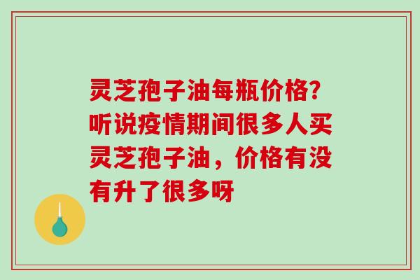 灵芝孢子油每瓶价格？听说疫情期间很多人买灵芝孢子油，价格有没有升了很多呀