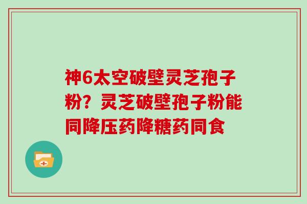 神6太空破壁灵芝孢子粉？灵芝破壁孢子粉能同药降糖药同食