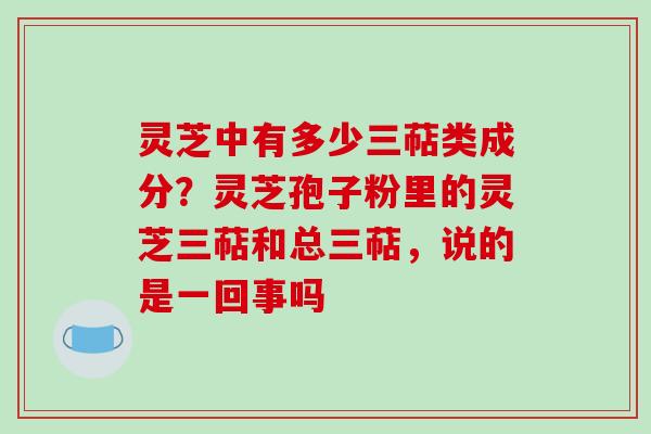 灵芝中有多少三萜类成分？灵芝孢子粉里的灵芝三萜和总三萜，说的是一回事吗