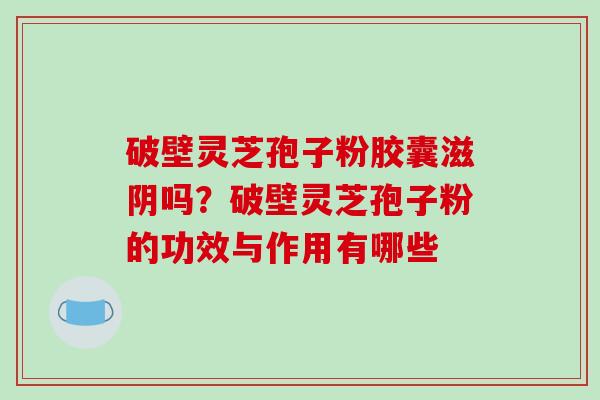 破壁灵芝孢子粉胶囊滋阴吗？破壁灵芝孢子粉的功效与作用有哪些