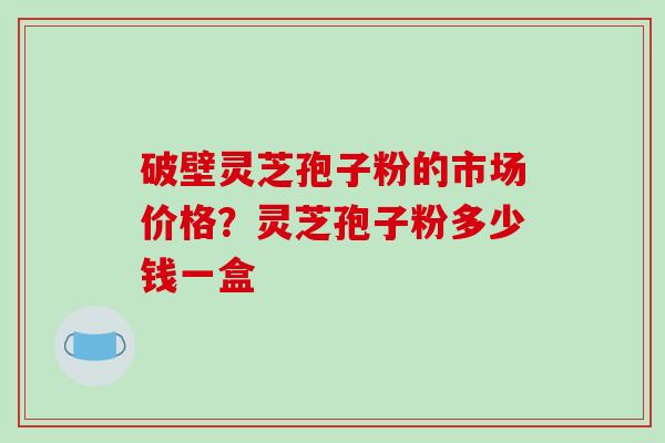 破壁灵芝孢子粉的市场价格？灵芝孢子粉多少钱一盒