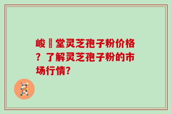 峻銘堂灵芝孢子粉价格？了解灵芝孢子粉的市场行情？