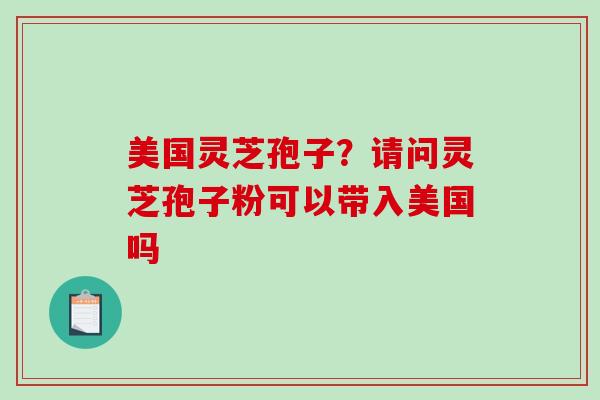 美国灵芝孢子？请问灵芝孢子粉可以带入美国吗