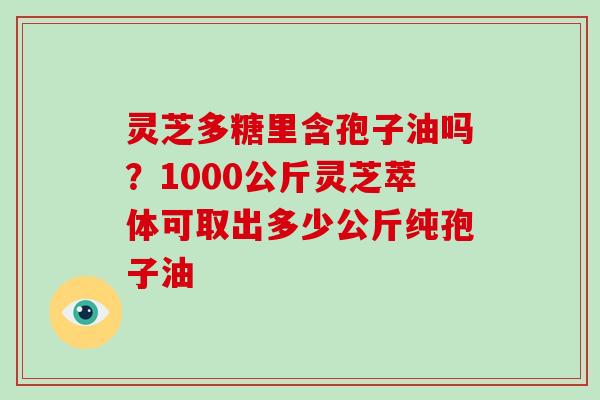 灵芝多糖里含孢子油吗？1000公斤灵芝萃体可取出多少公斤纯孢子油