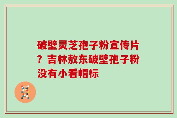 破壁灵芝孢子粉宣传片？吉林敖东破壁孢子粉没有小看帽标