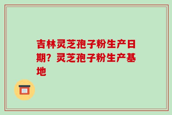 吉林灵芝孢子粉生产日期？灵芝孢子粉生产基地