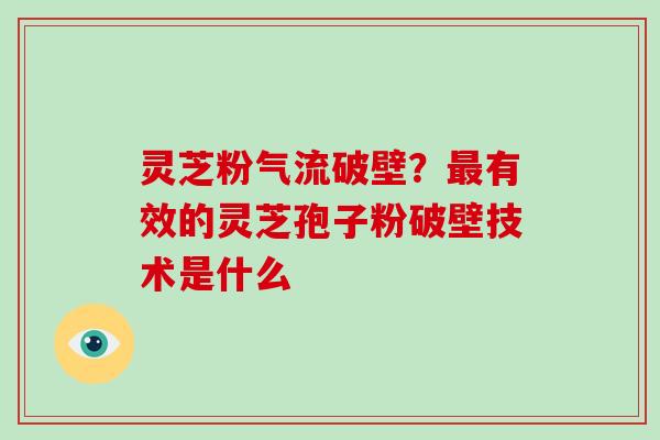 灵芝粉气流破壁？有效的灵芝孢子粉破壁技术是什么