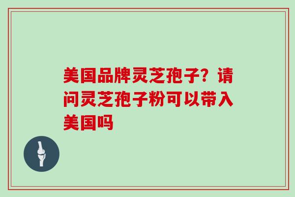美国品牌灵芝孢子？请问灵芝孢子粉可以带入美国吗