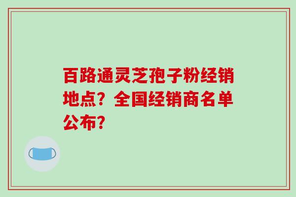 百路通灵芝孢子粉经销地点？全国经销商名单公布？