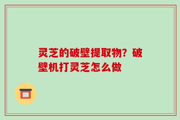 灵芝的破壁提取物？破壁机打灵芝怎么做