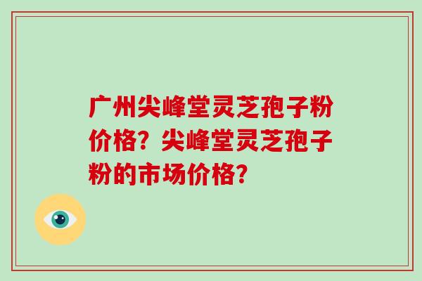 广州尖峰堂灵芝孢子粉价格?尖峰堂灵芝孢子粉的市场价格? 广州尖峰堂灵芝孢子粉价格?尖峰堂灵芝孢子粉的市场价格?