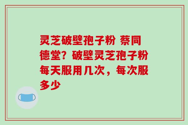 灵芝破壁孢子粉 蔡同德堂?破壁灵芝孢子粉每天服用几次,每次服多少 灵芝破壁孢子粉 蔡同德堂?破壁灵芝孢子粉每天服用几次,每次服多少