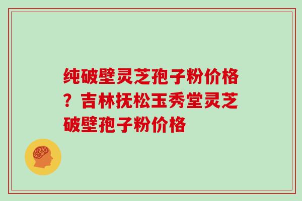 纯破壁灵芝孢子粉价格?吉林抚松玉秀堂灵芝破壁孢子粉价格 纯破壁灵芝孢子粉价格?吉林抚松玉秀堂灵芝破壁孢子粉价格
