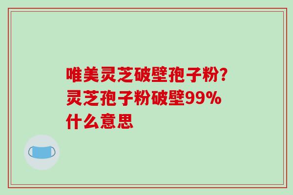 唯美灵芝破壁孢子粉？灵芝孢子粉破壁99%什么意思
