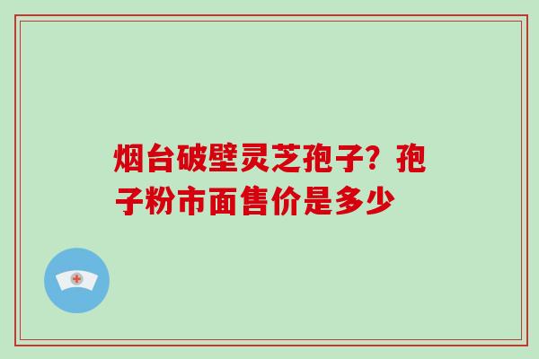 烟台破壁灵芝孢子?孢子粉市面售价是多少 烟台破壁灵芝孢子?孢子粉市面售价是多少