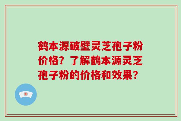 鹤本源破壁灵芝孢子粉价格？了解鹤本源灵芝孢子粉的价格和效果？