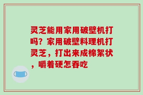 灵芝能用家用破壁机打吗？家用破壁料理机打灵芝，打出来成棉絮状，嚼着硬怎吞吃