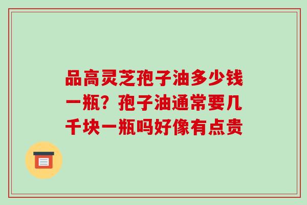 品高灵芝孢子油多少钱一瓶?孢子油通常要几千块一瓶吗好像有点贵 品高灵芝孢子油多少钱一瓶?孢子油通常要几千块一瓶吗好像有点贵