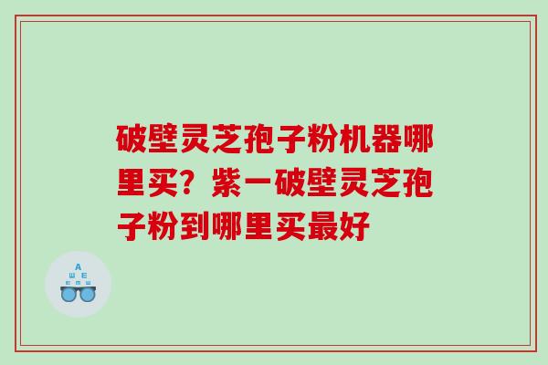 破壁灵芝孢子粉机器哪里买？紫一破壁灵芝孢子粉到哪里买好