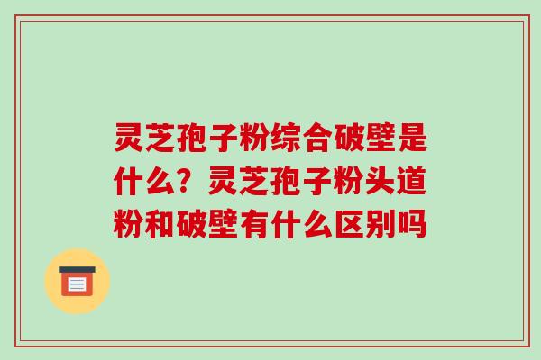 灵芝孢子粉综合破壁是什么?灵芝孢子粉头道粉和破壁有什么区别吗 灵芝孢子粉综合破壁是什么?灵芝孢子粉头道粉和破壁有什么区别吗