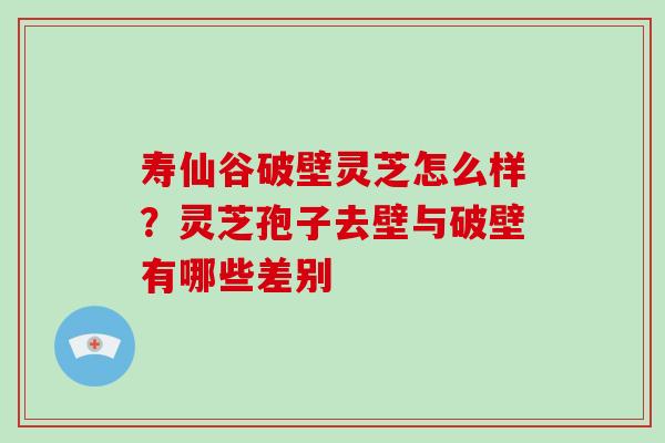 寿仙谷破壁灵芝怎么样？灵芝孢子去壁与破壁有哪些差别