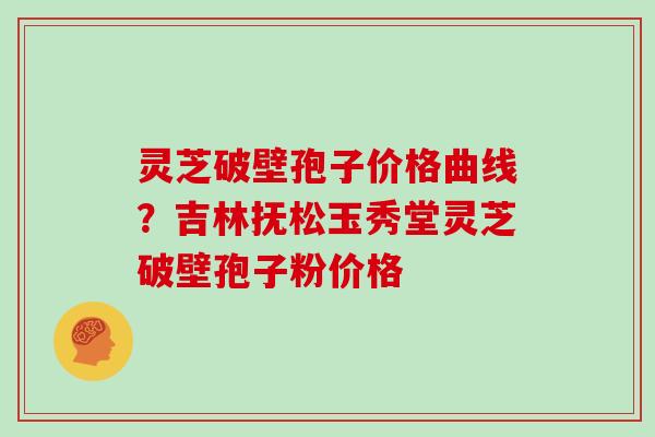 灵芝破壁孢子价格曲线?吉林抚松玉秀堂灵芝破壁孢子粉价格 灵芝破壁孢子价格曲线?吉林抚松玉秀堂灵芝破壁孢子粉价格