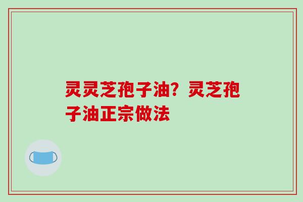 灵灵芝孢子油?灵芝孢子油正宗做法 灵灵芝孢子油?灵芝孢子油正宗做法