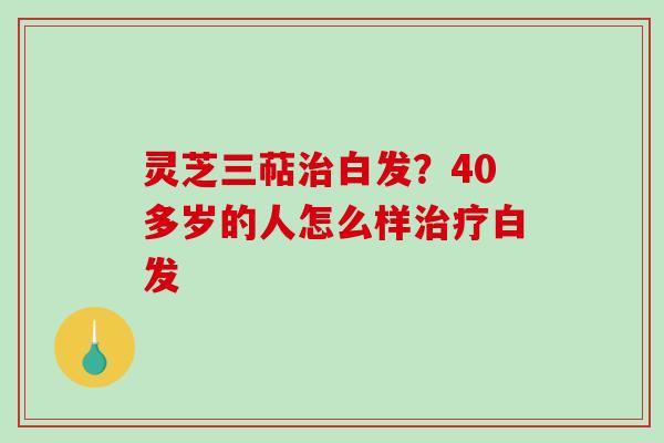 灵芝三萜白发?40多岁的人怎么样白发 灵芝三萜白发?40多岁的人怎么样白发