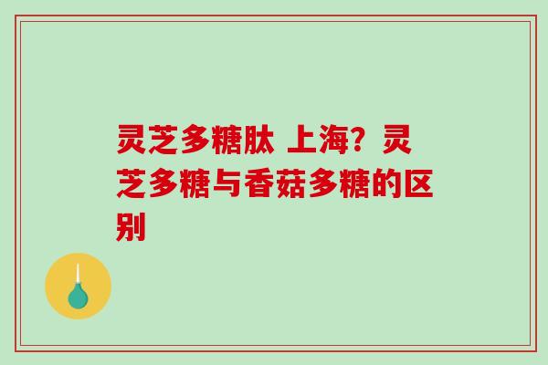 灵芝多糖肽 上海?灵芝多糖与香菇多糖的区别 灵芝多糖肽 上海?灵芝多糖与香菇多糖的区别