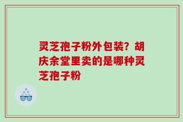 灵芝孢子粉外包装?胡庆余堂里卖的是哪种灵芝孢子粉 灵芝孢子粉外包装?胡庆余堂里卖的是哪种灵芝孢子粉