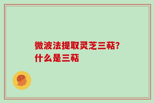 微波法提取灵芝三萜?什么是三萜 微波法提取灵芝三萜?什么是三萜