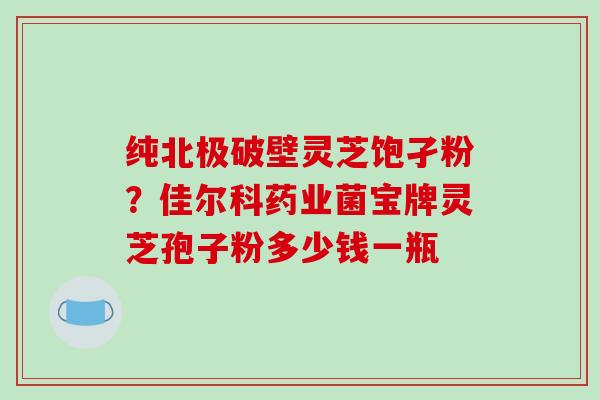 纯北极破壁灵芝饱孑粉?佳尔科药业菌宝牌灵芝孢子粉多少钱一瓶 纯北极破壁灵芝饱孑粉?佳尔科药业菌宝牌灵芝孢子粉多少钱一瓶