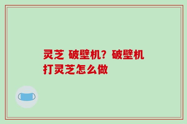 灵芝 破壁机?破壁机打灵芝怎么做 灵芝 破壁机?破壁机打灵芝怎么做