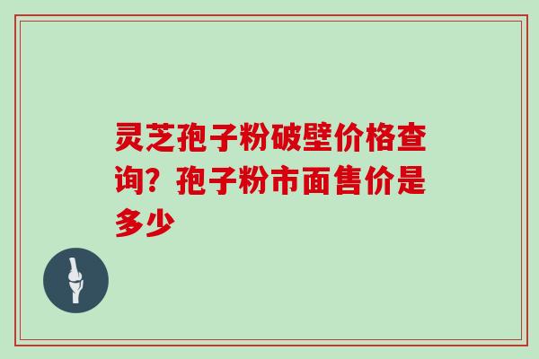 灵芝孢子粉破壁价格查询?孢子粉市面售价是多少 灵芝孢子粉破壁价格查询?孢子粉市面售价是多少