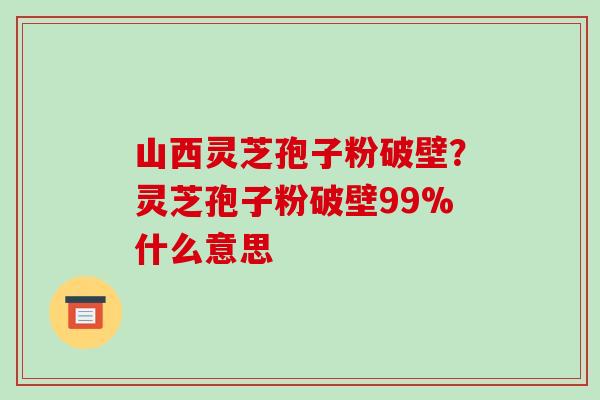 山西灵芝孢子粉破壁?灵芝孢子粉破壁99%什么意思 山西灵芝孢子粉破壁?灵芝孢子粉破壁99%什么意思