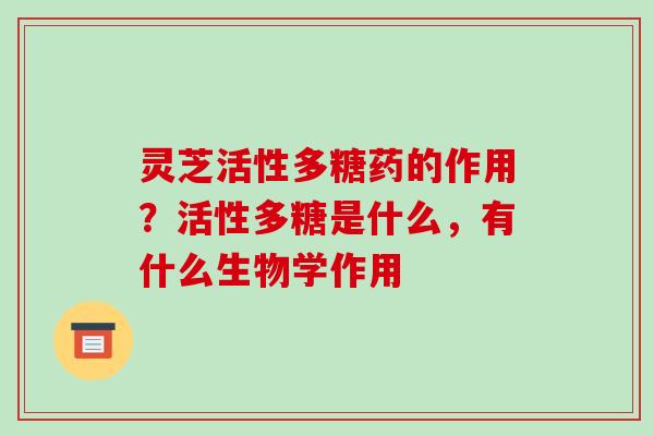 灵芝活性多糖药的作用？活性多糖是什么，有什么生物学作用