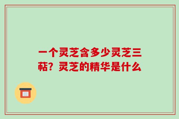 一个灵芝含多少灵芝三萜?灵芝的精华是什么 一个灵芝含多少灵芝三萜?灵芝的精华是什么