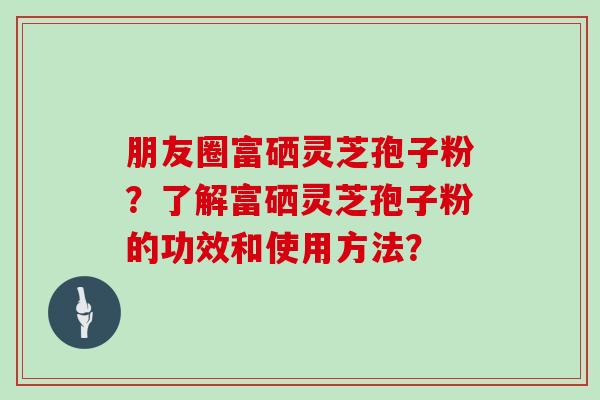 朋友圈富硒灵芝孢子粉?了解富硒灵芝孢子粉的功效和使用方法? 朋友圈富硒灵芝孢子粉?了解富硒灵芝孢子粉的功效和使用方法?