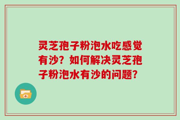 灵芝孢子粉泡水吃感觉有沙?如何解决灵芝孢子粉泡水有沙的问题? 灵芝孢子粉泡水吃感觉有沙?如何解决灵芝孢子粉泡水有沙的问题?