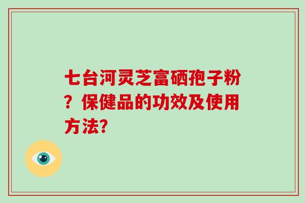 七台河灵芝富硒孢子粉?保健品的功效及使用方法? 七台河灵芝富硒孢子粉?保健品的功效及使用方法?