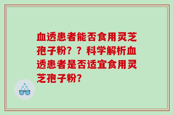 透患者能否食用灵芝孢子粉??科学解析透患者是否适宜食用灵芝孢子粉? 透患者能否食用灵芝孢子粉??科学解析透患者是否适宜食用灵芝孢子粉?