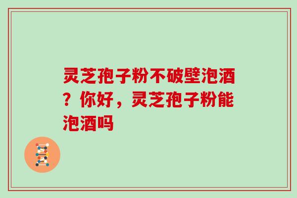 灵芝孢子粉不破壁泡酒?你好,灵芝孢子粉能泡酒吗 灵芝孢子粉不破壁泡酒?你好,灵芝孢子粉能泡酒吗