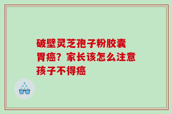 破壁灵芝孢子粉胶囊 胃?家长该怎么注意孩子不得 破壁灵芝孢子粉胶囊 胃?家长该怎么注意孩子不得