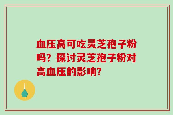 高可吃灵芝孢子粉吗?探讨灵芝孢子粉对高的影响? 高可吃灵芝孢子粉吗?探讨灵芝孢子粉对高的影响?