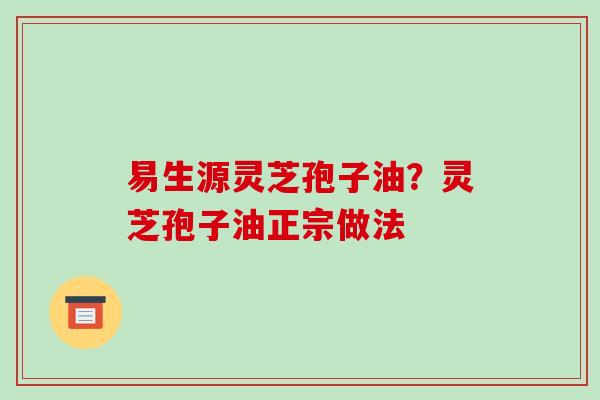 易生源灵芝孢子油?灵芝孢子油正宗做法 易生源灵芝孢子油?灵芝孢子油正宗做法