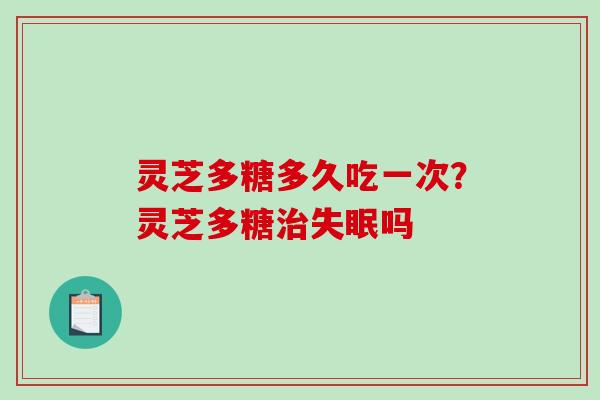 灵芝多糖多久吃一次?灵芝多糖吗 灵芝多糖多久吃一次?灵芝多糖吗