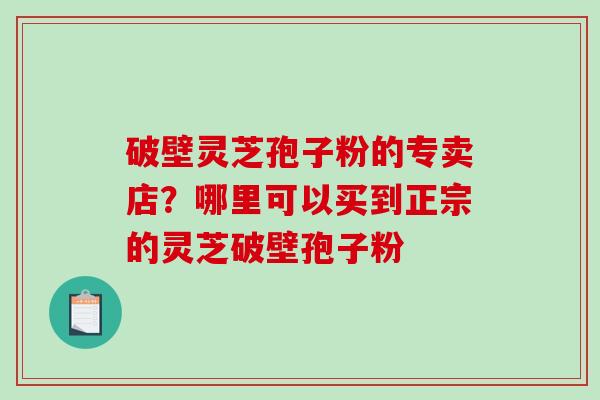 破壁灵芝孢子粉的专卖店?哪里可以买到正宗的灵芝破壁孢子粉 破壁灵芝孢子粉的专卖店?哪里可以买到正宗的灵芝破壁孢子粉