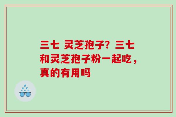 三七 灵芝孢子?三七和灵芝孢子粉一起吃,真的有用吗 三七 灵芝孢子?三七和灵芝孢子粉一起吃,真的有用吗